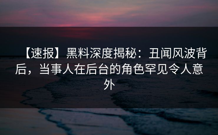 【速报】黑料深度揭秘：丑闻风波背后，当事人在后台的角色罕见令人意外