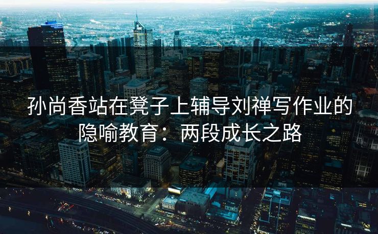 孙尚香站在凳子上辅导刘禅写作业的隐喻教育：两段成长之路