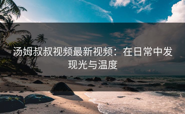 汤姆叔叔视频最新视频:在日常中发现光与温度 汤姆叔叔视频最新视频:在日常中发现光与温度