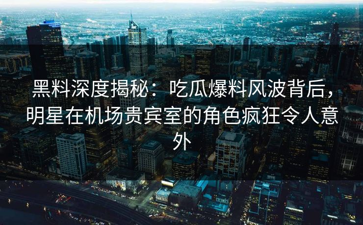 黑料深度揭秘：吃瓜爆料风波背后，明星在机场贵宾室的角色疯狂令人意外