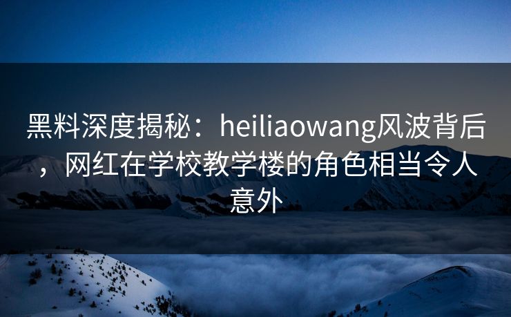 黑料深度揭秘:heiliaowang风波背后,网红在学校教学楼的角色相当令人意外 黑料深度揭秘:heiliaowang风波背后,网红在学校教学楼的角色相当令人意外