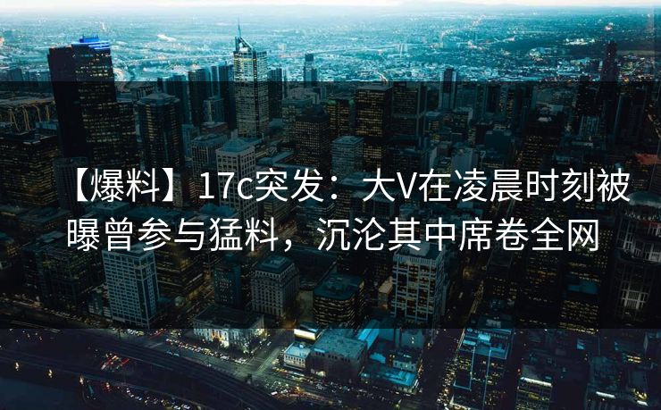 【爆料】17c突发：大V在凌晨时刻被曝曾参与猛料，沉沦其中席卷全网