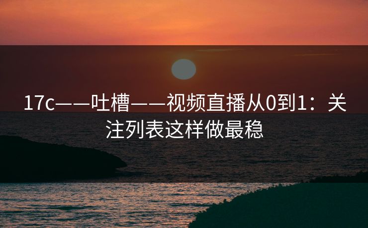 17c——吐槽——视频直播从0到1：关注列表这样做最稳