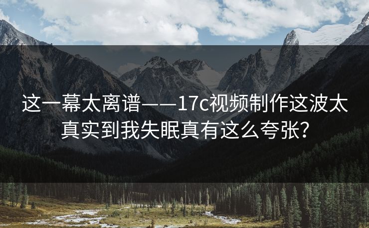 这一幕太离谱——17c视频制作这波太真实到我失眠真有这么夸张?