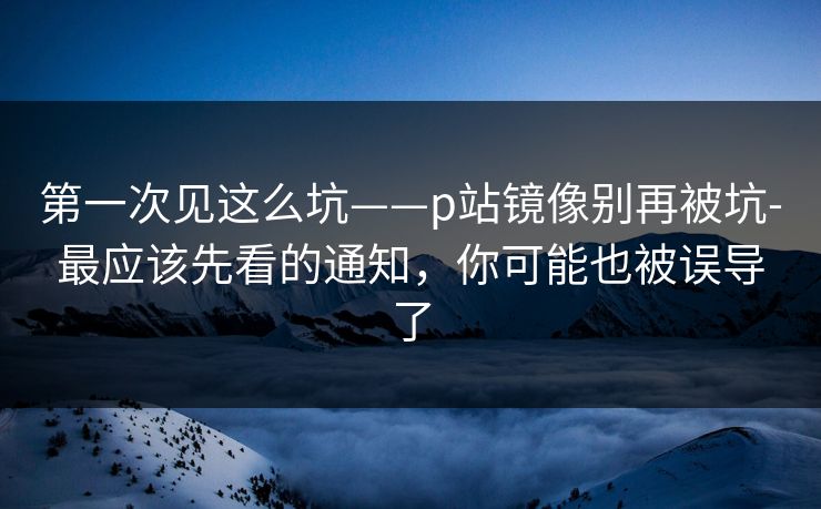 第一次见这么坑——p站镜像别再被坑-最应该先看的通知,你可能也被误导了