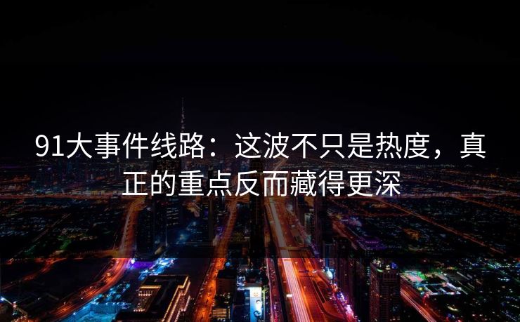 91大事件线路:这波不只是热度,真正的重点反而藏得更深