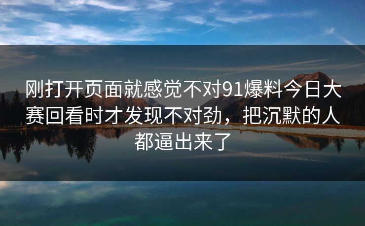 刚打开页面就感觉不对91爆料今日大赛回看时才发现不对劲,把沉默的人都逼出来了