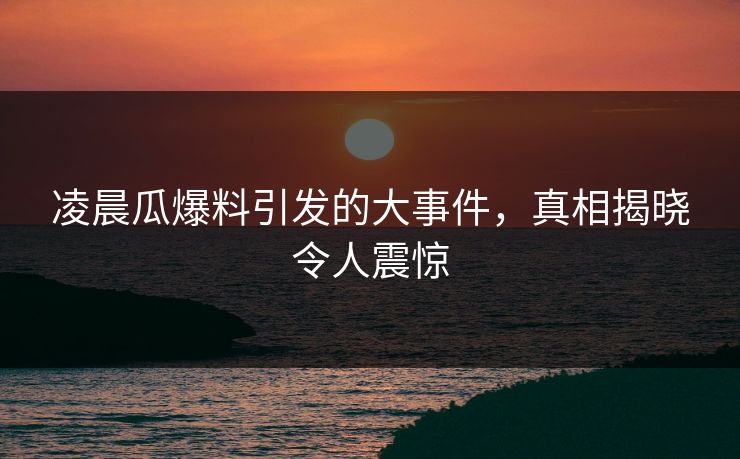 凌晨瓜爆料引发的大事件,真相揭晓令人震惊