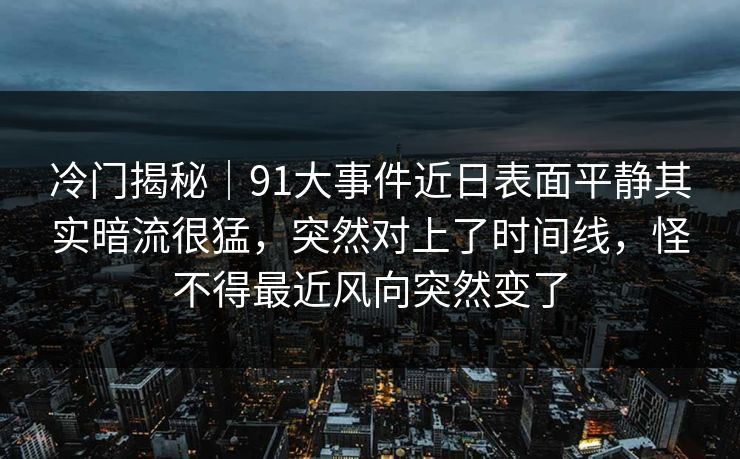 冷门揭秘|91大事件近日表面平静其实暗流很猛,突然对上了时间线,怪不得最近风向突然变了