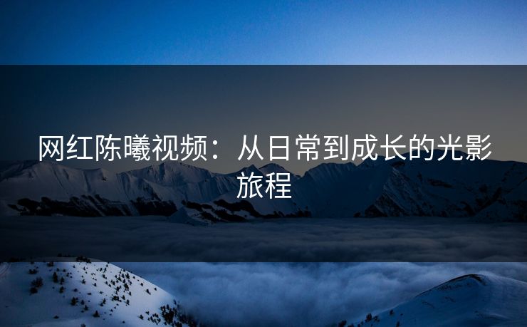 网红陈曦视频：从日常到成长的光影旅程