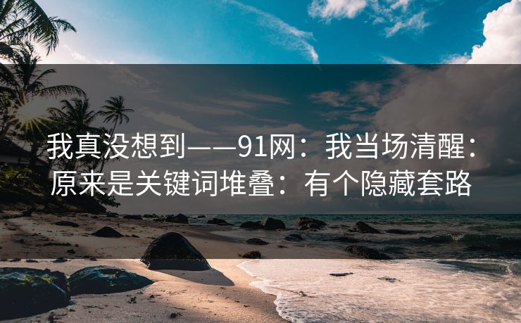 我真没想到——91网:我当场清醒:原来是关键词堆叠:有个隐藏套路
