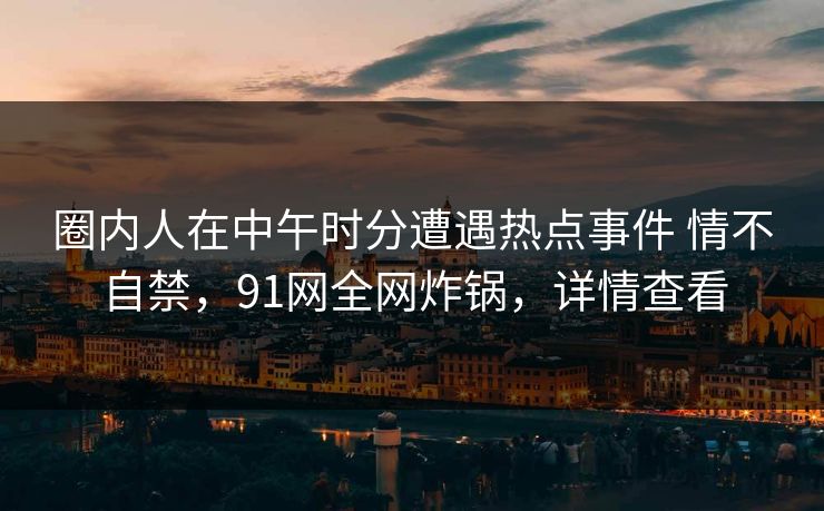 圈内人在中午时分遭遇热点事件 情不自禁，91网全网炸锅，详情查看