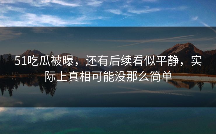 51吃瓜被曝，还有后续看似平静，实际上真相可能没那么简单